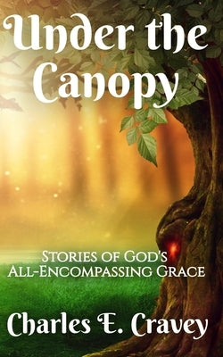 Under the Canopy: Stories of God's All-Encompassing Grace by Cravey, Charles Edward