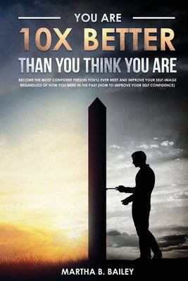 You Are 10X Better Than You Think You Are: Become The Most Confident Person You'll Ever Meet And Improve Your Self-Image Regardless Of How You Were In by Bailey, Martha B.