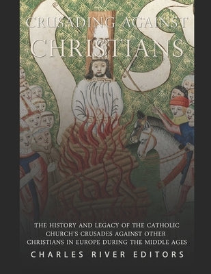 Crusading against Christians: The History and Legacy of the Catholic Church's Crusades against Other Christians during the Middle Ages by Charles River