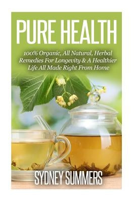 Pure Health: 100% Organic, All Natural, Herbal Remedies For Longevity & A Healthier Life All Made Right From Home by Summers, Sydney