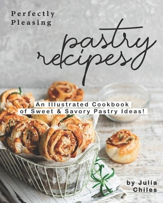 Perfectly Pleasing Pastry Recipes: An Illustrated Cookbook of Sweet & Savory Pastry Ideas! by Chiles, Julia