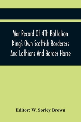 War Record Of 4Th Battalion King'S Own Scottish Borderers And Lothians And Border Horse by Sorley Brown, W.