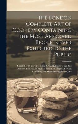 The London Complete Art of Cookery Containing the Most Approved Receipts Ever Exhibited to the Public; Selected With Care From the Newest Editions of by Anonymous