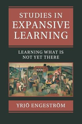Studies in Expansive Learning: Learning What Is Not Yet There by Engeström, Yrjö