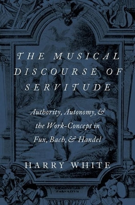 The Musical Discourse of Servitude: Authority, Autonomy, and the Work-Concept in Fux, Bach and Handel by White, Harry