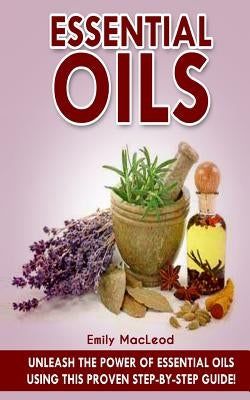 Essential Oils: Unleash the Power of Essential Oils Using This Proven Step by Step Guide by MacLeod, Emily a.