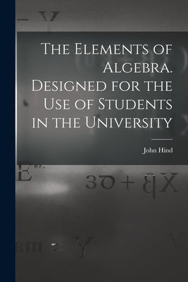 The Elements of Algebra. Designed for the Use of Students in the University by Hind, John