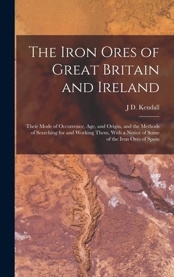 The Iron Ores of Great Britain and Ireland: Their Mode of Occurrence, Age, and Origin, and the Methods of Searching for and Working Them, With a Notic by Kendall, J. D.