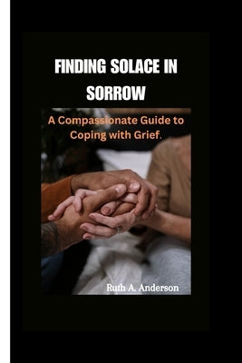 Finding Solace in Sorrow: A Compassionate Guide to Coping with Grief by A. Anderson, Ruth