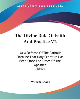 The Divine Rule Of Faith And Practice V2: Or A Defense Of The Catholic Doctrine That Holy Scripture Has Been Since The Times Of The Apostles (1842) by Goode, William