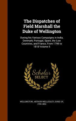 The Dispatches of Field Marshall the Duke of Wellington: During his Various Campaigns in India, Denmark, Portugal, Spain, the Low Countries, and Franc by Wellington, Arthur Wellesley Duke of