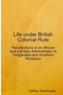Life under British Colonial Rule: Recollections of an African and a British Admi by Mwakikagile, Godfrey