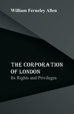 The Corporation of London: Its Rights and Privileges by Allen, William Ferneley