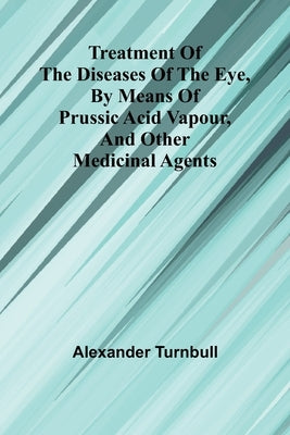 Treatment of the diseases of the eye, By means of prussic acid vapour, and other medicinal agents by Turnbull, Alexander