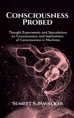 Consciousness Probed: Thought Experiments and Speculations on Consciousness, and Implications of Consciousness in Machines by Navalkar, Sumeet S.