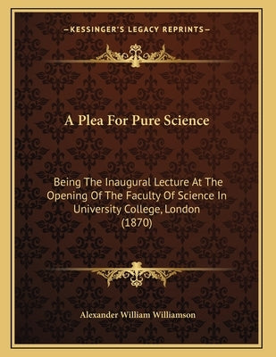 A Plea For Pure Science: Being The Inaugural Lecture At The Opening Of The Faculty Of Science In University College, London (1870) by Williamson, Alexander William