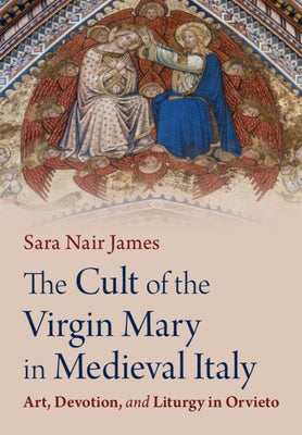 The Cult of the Virgin Mary in Medieval Italy: Art, Devotion, and Liturgy in Orvieto by James, Sara Nair