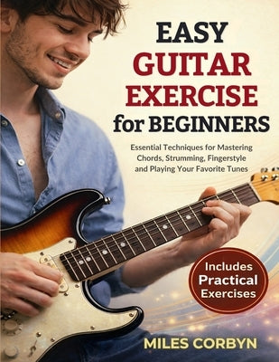 Easy Guitar Exercise for Beginners: Essential Techniques for Mastering Chords, Strumming, Fingerstyle, and Playing Your Favorite Tunes by Corbyn, Miles