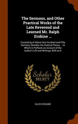 The Sermons, and Other Practical Works of the Late Reverend and Learned Mr. Ralph Erskine ...: Consisting of Above One Hundred and Fifty Sermons, Besi by Erskine, Ralph