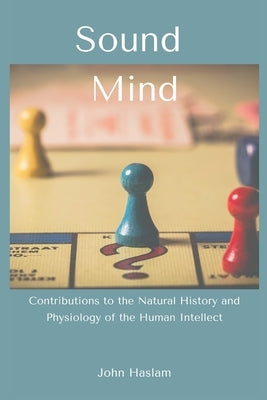Sound Mind: Contributions to the Natural History and Physiology of the Human Intellect by Haslam, John