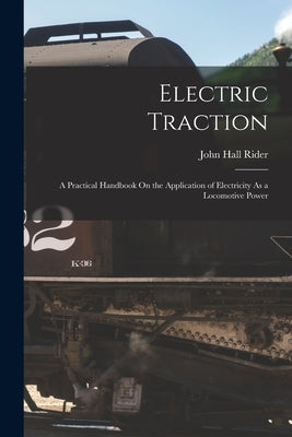 Electric Traction: A Practical Handbook On the Application of Electricity As a Locomotive Power by Rider, John Hall