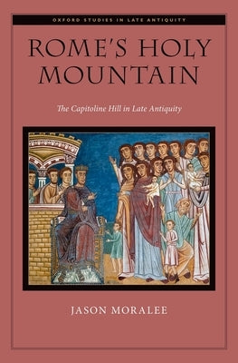 Rome's Holy Mountain: The Capitoline Hill in Late Antiquity by Moralee, Jason