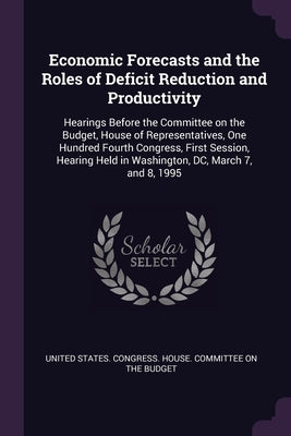 Economic Forecasts and the Roles of Deficit Reduction and Productivity: Hearings Before the Committee on the Budget, House of Representatives, One Hun by United States Congress House Committe