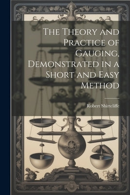 The Theory and Practice of Gauging, Demonstrated in a Short and Easy Method by Shirtcliffe, Robert