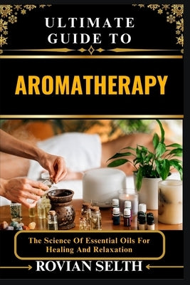 Ultimate Guide to Aromatherapy: The Science Of Essential Oils For Healing And Relaxation by Selth, Rovian