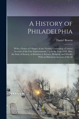 A History of Philadelphia: With a Notice of Villages, in the Vicinity Containing a Correct Account of the City Improvements, Up to the Year 1839; by Bowen, Daniel