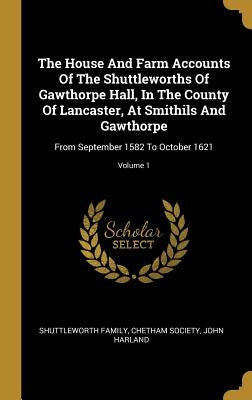 The House And Farm Accounts Of The Shuttleworths Of Gawthorpe Hall, In The County Of Lancaster, At Smithils And Gawthorpe: From September 1582 To Octo by Family, Shuttleworth