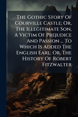 The Gothic Story Of Courville Castle; Or, The Illegitimate Son, A Victim Of Prejudice And Passion ... To Which Is Added The English Earl; Or, The Hist by Anonymous