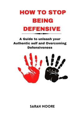 How to Stop Being Defensive: A Guide to unleash your Authentic self and Overcoming Defensiveness by Moore, Sarah