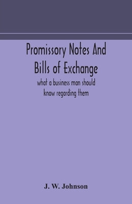 Promissory notes and bills of exchange: what a business man should know regarding them by W. Johnson, J.