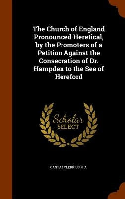 The Church of England Pronounced Heretical, by the Promoters of a Petition Against the Consecration of Dr. Hampden to the See of Hereford by Clericus M. a., Cantab