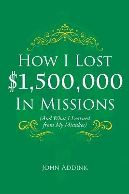 How I Lost $1,500,000 In Missions: (And What I Learned from My Mistakes) by Addink, John