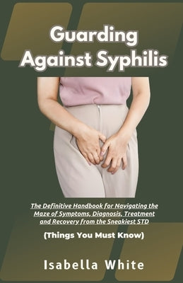 Guarding Against Syphilis: The Definitive Handbook for Navigating the Maze of Symptoms, Diagnosis, Treatment and Recovery from the Sneakiest STD by White, Isabella