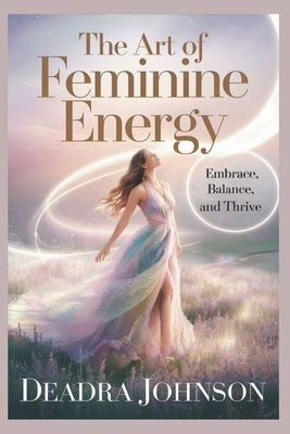 The Art of Feminine Energy: Embrace, Balance, and Thrive by Johnson, Deadra