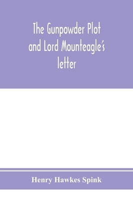 The gunpowder plot and Lord Mounteagle's letter; being a proof, with moral certitude, of the authorship of the document: together with some account of by Hawkes Spink, Henry