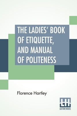 The Ladies' Book Of Etiquette, And Manual Of Politeness: A Complete Hand Book For The Use Of The Lady In Polite Society. by Hartley, Florence