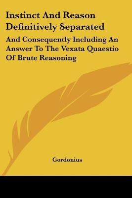 Instinct And Reason Definitively Separated: And Consequently Including An Answer To The Vexata Quaestio Of Brute Reasoning by Gordonius