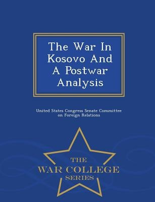 The War in Kosovo and a Postwar Analysis - War College Series by United States Congress Senate Committee