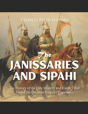 The Janissaries and Sipahi: The History of the Elite Infantry and Cavalry that Fueled the Ottoman Empire's Expansion by Charles River