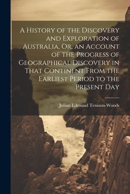 A History of the Discovery and Exploration of Australia, Or, an Account of the Progress of Geographical Discovery in That Continent From the Earliest by Tenison-Woods, Julian Edmund