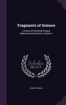 Fragments of Science: A Series of Detached Essays, Addresses and Reviews, Volume 1 by Tyndall, John