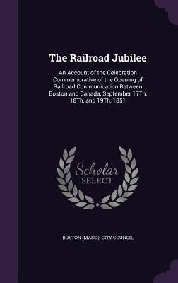The Railroad Jubilee: An Account of the Celebration Commemorative of the Opening of Railroad Communication Between Boston and Canada, Septem by Boston (Mass ). City Council