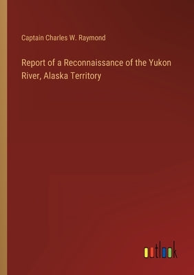 Report of a Reconnaissance of the Yukon River, Alaska Territory by Raymond, Captain Charles W.