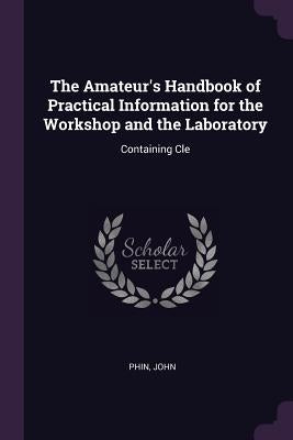 The Amateur's Handbook of Practical Information for the Workshop and the Laboratory: Containing Cle by John, Phin