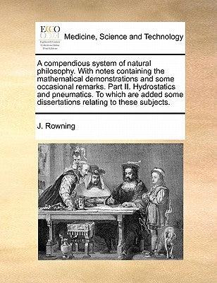 A Compendious System of Natural Philosophy. with Notes Containing the Mathematical Demonstrations and Some Occasional Remarks. Part II. Hydrostatics a by Rowning, J.