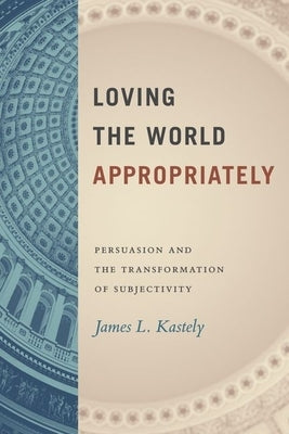 Loving the World Appropriately: Persuasion and the Transformation of Subjectivity by Kastely, James L.